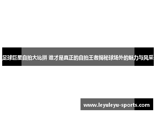 足球巨星自拍大比拼 谁才是真正的自拍王者揭秘球场外的魅力与风采